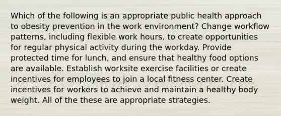 Which of the following is an appropriate public health approach to obesity prevention in the work environment? Change workflow patterns, including flexible work hours, to create opportunities for regular physical activity during the workday. Provide protected time for lunch, and ensure that healthy food options are available. Establish worksite exercise facilities or create incentives for employees to join a local fitness center. Create incentives for workers to achieve and maintain a healthy body weight. All of the these are appropriate strategies.