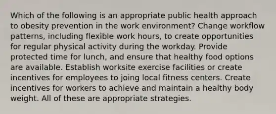 Which of the following is an appropriate public health approach to obesity prevention in the work environment? Change workflow patterns, including flexible work hours, to create opportunities for regular physical activity during the workday. Provide protected time for lunch, and ensure that healthy food options are available. Establish worksite exercise facilities or create incentives for employees to joing local fitness centers. Create incentives for workers to achieve and maintain a healthy body weight. All of these are appropriate strategies.