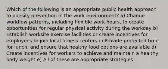 Which of the following is an appropriate public health approach to obesity prevention in the work environment? a) Change workflow patterns, including flexible work hours, to create opportunities for regular physical activity during the workday b) Establish worksite exercise facilities or create incentives for employees to join local fitness centers c) Provide protected time for lunch, and ensure that healthy food options are available d) Create incentives for workers to achieve and maintain a healthy body weight e) All of these are appropriate strategies