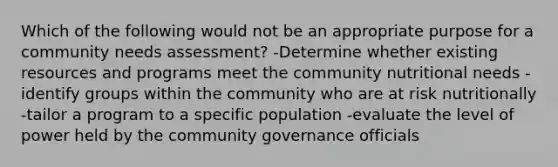 Which of the following would not be an appropriate purpose for a community needs assessment? -Determine whether existing resources and programs meet the community nutritional needs -identify groups within the community who are at risk nutritionally -tailor a program to a specific population -evaluate the level of power held by the community governance officials