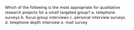 Which of the following is the most appropriate for qualitative research projects for a small targeted group? a. telephone surveys b. focus-group interviews c. personal interview surveys d. telephone depth interview e. mail survey