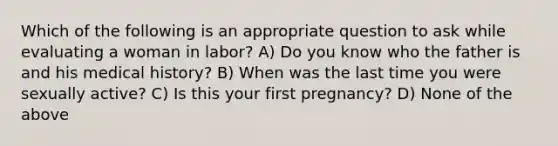 Which of the following is an appropriate question to ask while evaluating a woman in labor? A) Do you know who the father is and his medical history? B) When was the last time you were sexually active? C) Is this your first pregnancy? D) None of the above