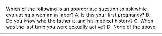 Which of the following is an appropriate question to ask while evaluating a woman in​ labor? A. Is this your first​ pregnancy? B. Do you know who the father is and his medical​ history? C. When was the last time you were sexually​ active? D. None of the above