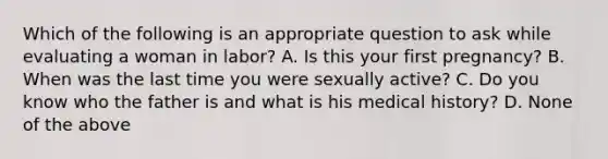 Which of the following is an appropriate question to ask while evaluating a woman in​ labor? A. Is this your first​ pregnancy? B. When was the last time you were sexually​ active? C. Do you know who the father is and what is his medical​ history? D. None of the above