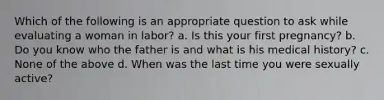 Which of the following is an appropriate question to ask while evaluating a woman in labor? a. Is this your first pregnancy? b. Do you know who the father is and what is his medical history? c. None of the above d. When was the last time you were sexually active?