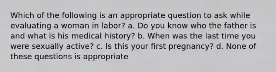 Which of the following is an appropriate question to ask while evaluating a woman in labor? a. Do you know who the father is and what is his medical history? b. When was the last time you were sexually active? c. Is this your first pregnancy? d. None of these questions is appropriate