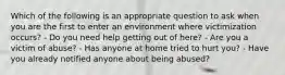 Which of the following is an appropriate question to ask when you are the first to enter an environment where victimization occurs? - Do you need help getting out of here? - Are you a victim of abuse? - Has anyone at home tried to hurt you? - Have you already notified anyone about being abused?