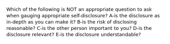 Which of the following is NOT an appropriate question to ask when gauging appropriate self-disclosure? A-is the disclosure as in-depth as you can make it? B-is the risk of disclosing reasonable? C-is the other person important to you? D-is the disclosure relevant? E-is the disclosure understandable?