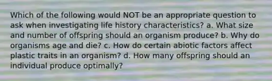 Which of the following would NOT be an appropriate question to ask when investigating life history characteristics? a. What size and number of offspring should an organism produce? b. Why do organisms age and die? c. How do certain abiotic factors affect plastic traits in an organism? d. How many offspring should an individual produce optimally?