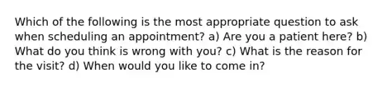 Which of the following is the most appropriate question to ask when scheduling an appointment? a) Are you a patient here? b) What do you think is wrong with you? c) What is the reason for the visit? d) When would you like to come in?