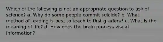 Which of the following is not an appropriate question to ask of science? a. Why do some people commit suicide? b. What method of reading is best to teach to first graders? c. What is the meaning of life? d. How does the brain process visual information?