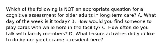 Which of the following is NOT an appropriate question for a cognitive assessment for older adults in long-term care? A. What day of the week is it today? B. How would you find someone to play cards with while here in the facility? C. How often do you talk with family members? D. What leisure activities did you like to do before you became a resident here?