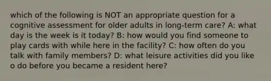 which of the following is NOT an appropriate question for a cognitive assessment for older adults in long-term care? A: what day is the week is it today? B: how would you find someone to play cards with while here in the facility? C: how often do you talk with family members? D: what leisure activities did you like o do before you became a resident here?