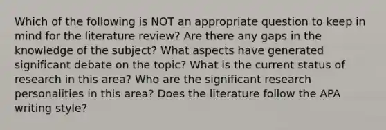 Which of the following is NOT an appropriate question to keep in mind for the literature review? Are there any gaps in the knowledge of the subject? What aspects have generated significant debate on the topic? What is the current status of research in this area? Who are the significant research personalities in this area? Does the literature follow the APA writing style?