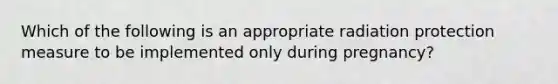 Which of the following is an appropriate radiation protection measure to be implemented only during pregnancy?