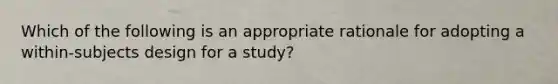 Which of the following is an appropriate rationale for adopting a within-subjects design for a study?