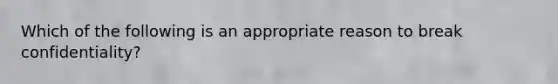 Which of the following is an appropriate reason to break confidentiality?