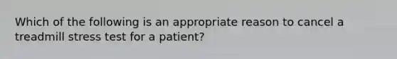 Which of the following is an appropriate reason to cancel a treadmill stress test for a patient?