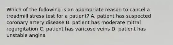 Which of the following is an appropriate reason to cancel a treadmill stress test for a patient? A. patient has suspected coronary artery disease B. patient has moderate mitral regurgitation C. patient has varicose veins D. patient has unstable angina