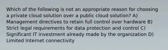 Which of the following is not an appropriate reason for choosing a private cloud solution over a public cloud solution? A) Management directives to retain full control over hardware B) Strict legal requirements for data protection and control C) Significant IT investment already made by the organization D) Limited Internet connectivity