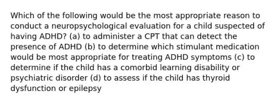 Which of the following would be the most appropriate reason to conduct a neuropsychological evaluation for a child suspected of having ADHD? (a) to administer a CPT that can detect the presence of ADHD (b) to determine which stimulant medication would be most appropriate for treating ADHD symptoms (c) to determine if the child has a comorbid learning disability or psychiatric disorder (d) to assess if the child has thyroid dysfunction or epilepsy