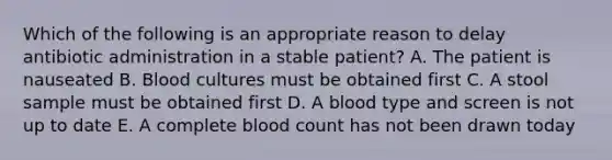 Which of the following is an appropriate reason to delay antibiotic administration in a stable patient? A. The patient is nauseated B. Blood cultures must be obtained first C. A stool sample must be obtained first D. A blood type and screen is not up to date E. A complete blood count has not been drawn today