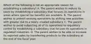 Which of the following is not an appropriate reason for establishing a subsidiary? A. The parent wishes to reduce its taxes by establishing a subsidiary that focuses its operations in areas where special tax benefits are available. B. The parent wishes to protect existing operations by shifting new activities with greater risk to a newly created subsidiary. C. The parent wishes to avoid subjecting all of its operations to regulatory control by establishing a subsidiary that focuses its operations in regulated industries. D. The parent wishes to be able to increase its reported sales by transferring products to the subsidiary at the end of the fiscal year.