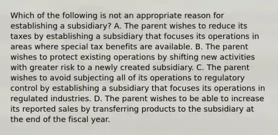 Which of the following is not an appropriate reason for establishing a subsidiary? A. The parent wishes to reduce its taxes by establishing a subsidiary that focuses its operations in areas where special tax benefits are available. B. The parent wishes to protect existing operations by shifting new activities with greater risk to a newly created subsidiary. C. The parent wishes to avoid subjecting all of its operations to regulatory control by establishing a subsidiary that focuses its operations in regulated industries. D. The parent wishes to be able to increase its reported sales by transferring products to the subsidiary at the end of the fiscal year.