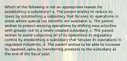 Which of the following is not an appropriate reason for establishing a subsidiary? a. The parent wishes to reduce its taxes by establishing a subsidiary that focuses its operations in areas where special tax benefits are available. b. The parent wishes to protect existing operations by shifting new activities with greater risk to a newly created subsidiary. c. The parent wishes to avoid subjecting all of its operations to regulatory control by establishing a subsidiary that focuses its operations in regulated industries. d. The parent wishes to be able to increase its reported sales by transferring products to the subsidiary at the end of the fiscal year.