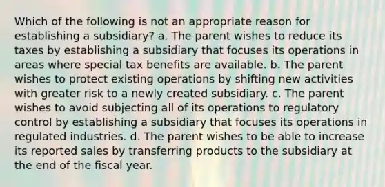 Which of the following is not an appropriate reason for establishing a subsidiary? a. The parent wishes to reduce its taxes by establishing a subsidiary that focuses its operations in areas where special tax benefits are available. b. The parent wishes to protect existing operations by shifting new activities with greater risk to a newly created subsidiary. c. The parent wishes to avoid subjecting all of its operations to regulatory control by establishing a subsidiary that focuses its operations in regulated industries. d. The parent wishes to be able to increase its reported sales by transferring products to the subsidiary at the end of the fiscal year.