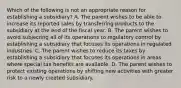 Which of the following is not an appropriate reason for establishing a subsidiary? A. The parent wishes to be able to increase its reported sales by transferring products to the subsidiary at the end of the fiscal year. B. The parent wishes to avoid subjecting all of its operations to regulatory control by establishing a subsidiary that focuses its operations in regulated industries. C. The parent wishes to reduce its taxes by establishing a subsidiary that focuses its operations in areas where special tax benefits are available. D. The parent wishes to protect existing operations by shifting new activities with greater risk to a newly created subsidiary.