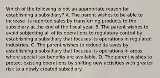 Which of the following is not an appropriate reason for establishing a subsidiary? A. The parent wishes to be able to increase its reported sales by transferring products to the subsidiary at the end of the fiscal year. B. The parent wishes to avoid subjecting all of its operations to regulatory control by establishing a subsidiary that focuses its operations in regulated industries. C. The parent wishes to reduce its taxes by establishing a subsidiary that focuses its operations in areas where special tax benefits are available. D. The parent wishes to protect existing operations by shifting new activities with greater risk to a newly created subsidiary.