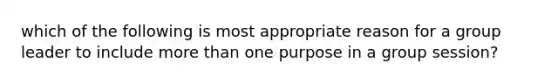 which of the following is most appropriate reason for a group leader to include more than one purpose in a group session?