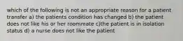 which of the following is not an appropriate reason for a patient transfer a) the patients condition has changed b) the patient does not like his or her roommate c)the patient is in isolation status d) a nurse does not like the patient