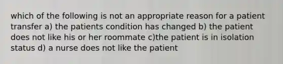 which of the following is not an appropriate reason for a patient transfer a) the patients condition has changed b) the patient does not like his or her roommate c)the patient is in isolation status d) a nurse does not like the patient