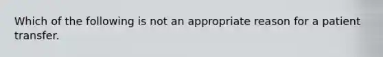 Which of the following is not an appropriate reason for a patient transfer.