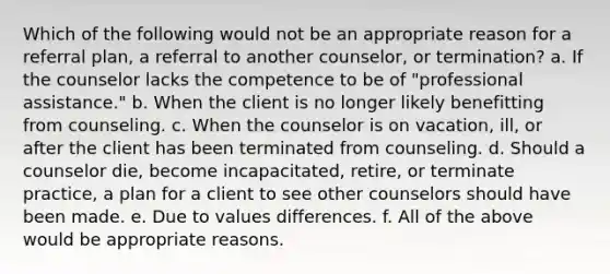 Which of the following would not be an appropriate reason for a referral plan, a referral to another counselor, or termination? a. If the counselor lacks the competence to be of "professional assistance." b. When the client is no longer likely benefitting from counseling. c. When the counselor is on vacation, ill, or after the client has been terminated from counseling. d. Should a counselor die, become incapacitated, retire, or terminate practice, a plan for a client to see other counselors should have been made. e. Due to values differences. f. All of the above would be appropriate reasons.