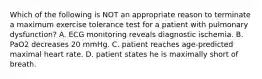 Which of the following is NOT an appropriate reason to terminate a maximum exercise tolerance test for a patient with pulmonary dysfunction? A. ECG monitoring reveals diagnostic ischemia. B. PaO2 decreases 20 mmHg. C. patient reaches age-predicted maximal heart rate. D. patient states he is maximally short of breath.