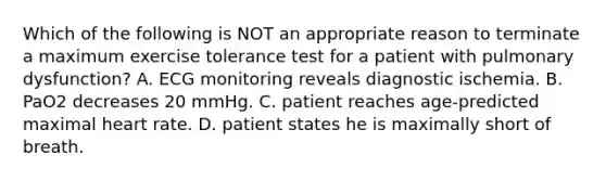 Which of the following is NOT an appropriate reason to terminate a maximum exercise tolerance test for a patient with pulmonary dysfunction? A. ECG monitoring reveals diagnostic ischemia. B. PaO2 decreases 20 mmHg. C. patient reaches age-predicted maximal heart rate. D. patient states he is maximally short of breath.