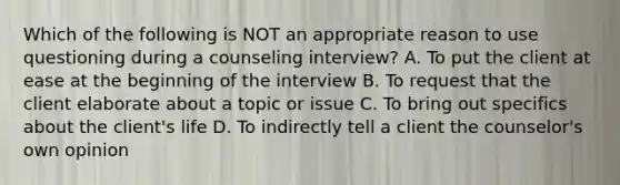 Which of the following is NOT an appropriate reason to use questioning during a counseling interview? A. To put the client at ease at the beginning of the interview B. To request that the client elaborate about a topic or issue C. To bring out specifics about the client's life D. To indirectly tell a client the counselor's own opinion