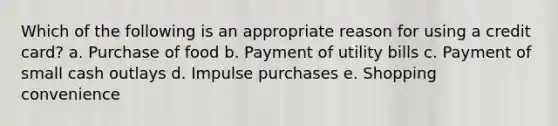 Which of the following is an appropriate reason for using a credit card? a. ​Purchase of food b. ​Payment of utility bills c. ​Payment of small cash outlays d. ​Impulse purchases e. ​Shopping convenience