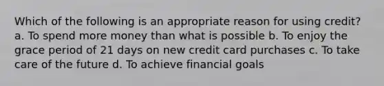 Which of the following is an appropriate reason for using credit? a. To spend more money than what is possible b. To enjoy the grace period of 21 days on new credit card purchases c. To take care of the future d. To achieve financial goals