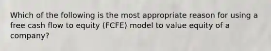 Which of the following is the most appropriate reason for using a free cash flow to equity (FCFE) model to value equity of a company?