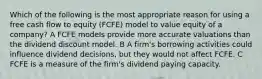 Which of the following is the most appropriate reason for using a free cash flow to equity (FCFE) model to value equity of a company? A FCFE models provide more accurate valuations than the dividend discount model. B A firm's borrowing activities could influence dividend decisions, but they would not affect FCFE. C FCFE is a measure of the firm's dividend paying capacity.