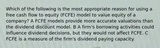 Which of the following is the most appropriate reason for using a free cash flow to equity (FCFE) model to value equity of a company? A FCFE models provide more accurate valuations than the dividend discount model. B A firm's borrowing activities could influence dividend decisions, but they would not affect FCFE. C FCFE is a measure of the firm's dividend paying capacity.