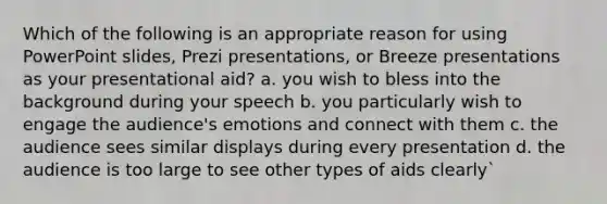 Which of the following is an appropriate reason for using PowerPoint slides, Prezi presentations, or Breeze presentations as your presentational aid? a. you wish to bless into the background during your speech b. you particularly wish to engage the audience's emotions and connect with them c. the audience sees similar displays during every presentation d. the audience is too large to see other types of aids clearly`