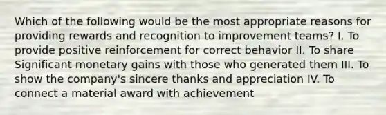 Which of the following would be the most appropriate reasons for providing rewards and recognition to improvement teams? I. To provide positive reinforcement for correct behavior II. To share Significant monetary gains with those who generated them III. To show the company's sincere thanks and appreciation IV. To connect a material award with achievement