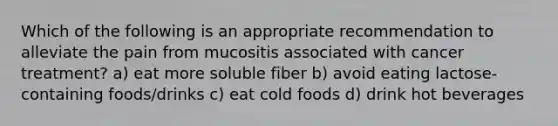 Which of the following is an appropriate recommendation to alleviate the pain from mucositis associated with cancer treatment? a) eat more soluble fiber b) avoid eating lactose-containing foods/drinks c) eat cold foods d) drink hot beverages