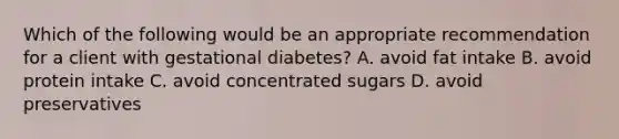 Which of the following would be an appropriate recommendation for a client with gestational diabetes? A. avoid fat intake B. avoid protein intake C. avoid concentrated sugars D. avoid preservatives