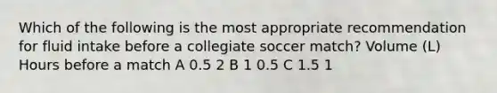 Which of the following is the most appropriate recommendation for fluid intake before a collegiate soccer match? Volume (L) Hours before a match A 0.5 2 B 1 0.5 C 1.5 1